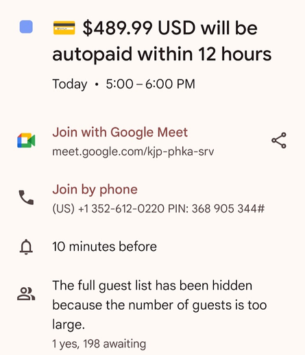  $489.99 USD will be
autopaid within 12 hours
Today + 5:00-6:00 PM
Join with Google Meet

meet.google.com/kjp-phka-srv
Join by phone
(US) +1352-612-0220 PIN: 368 905 344#
f) 10 minutes before
The full guest list has been hidden
because the number of guests is too
large.
